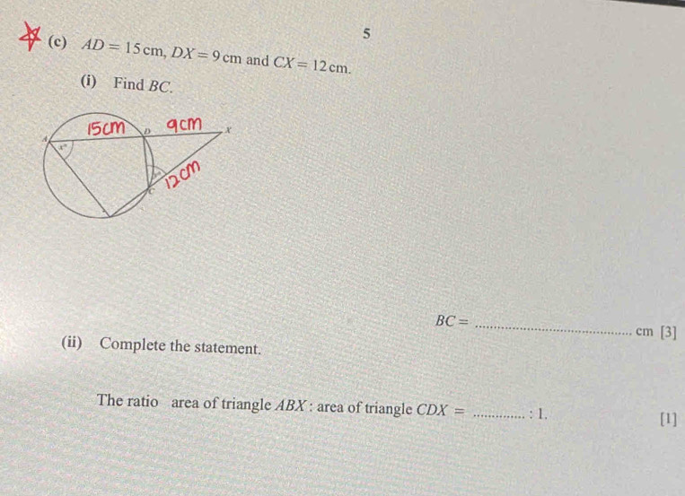 5
(c) AD=15cm,DX=9cm and CX=12cm.
(i) Find BC.
BC= _
cm [3]
(ii) Complete the statement.
The ratio area of triangle ABX : area of triangle CDX= _ 1.
[1]