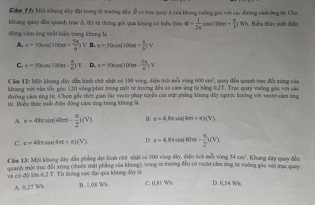 Một khung dây đặt trong từ trường đều vector B có trục quay Δ của khung vuông góc với các đường cảm ứng từ. Cho
khung quay đều quanh trục ∆, thì từ thông gởi qua khung có biểu thức Phi = 1/2π  cos (100π t+ π /3 )Wb. Biểu thức suất điện
động cảm ứng xuất hiện trong khung là
A. e=50cos (100π t+ 5π /6 )V B. e=50cos (100π t+ π /6 )V
C. e=50cos (100π t- π /6 )V D. e=50cos (100π t- 5π /6 )V
Câu 12: Một khung dây dẫn hình chữ nhật có 100 vòng, diện tích mỗi vòng 600cm^2 , quay đều quanh trục đối xứng của
khung với vận tốc góc 120 vòng/phút trong một từ trường đều có cảm ứng từ bằng 0,2T. Trục quay vuông góc với các
đường cảm ứng từ. Chọn gốc thời gian lúc vectơ pháp tuyến của mặt phẳng khung dây ngược hướng với vectơ cảm ứng
từ. Biểu thức suất điện động cảm ứng trong khung là
A. e=48π sin (40π t- π /2 )(V).
B. e=4,8π sin (4π t+π )(V).
D.
C. e=48π sin (4π t+π )(V). e=4,8π sin (40π t- π /2 )(V).
Câu 13: Một khung dây dẫn phẳng dẹt hình chữ nhật có 500 vòng dây, diện tích mỗi vòng 54cm^2. Khung dây quay đều
quanh một trục đối xứng (thuộc mặt phẳng của khung), trong từ trường đều có vectơ cảm ứng từ vuông góc với trục quay
và có độ lớn 0,2 T. Từ thông cực đại qua khung dây là
A. 0,27 Wb. B. 1,08 Wb. C. 0,81 Wb.
D. 0,54 Wb.