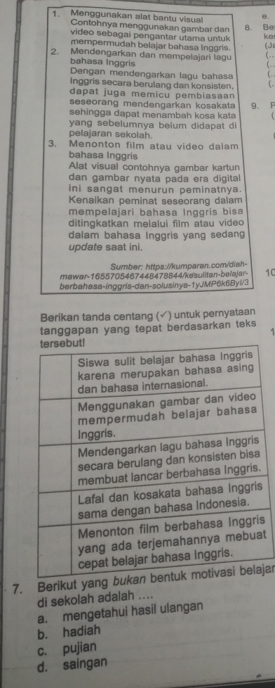 Menggunakan alat bantu visual e.
Contohnya menggunakan gambar dan 8. Be
video sebagai pengantar utama untuk ke
mempermudah belajar bahasa Inggris. (Ja
2. Mendengarkan dan mempelajari lagu (.
bahasa Inggris
(..
Dengan mendengarkan lagu bahasa ( . .
Inggris secara berulang dan konsisten, (.
dapat juga memicu pembiasaan
seseorang mendengarkan kosakata 9. F
sehingga dapat menambah kosa kata
yang sebelumnya belum didapat di
pelajaran sekolah.
3. Menonton film atau video dalam
bahasa Inggris
Alat visual contohnya gambar kartun
dan gambar nyata pada era digital
ini sangat menurun peminatnya.
Kenaikan peminat seseorang dalam
mempelajari bahasa Inggris bisa
ditingkatkan melalui film atau video
dalam bahasa Inggris yang sedang
update saat ini.
Sumber: https://kumparan.com/diah-
mawar-1655705467448478844/kesulitan-belajar- 10
berbahasa-inggris-dan-solusinya-1yJMP6k6Byl/3
Berikan tanda centang (✓) untuk pernyataan
tanggapan yang tepat berdasarkan teks
s
t
7. Berikut yangjar
di sekolah adalah ....
a. mengetahui hasil ulangan
b. hadiah
c. pujian
d. saingan