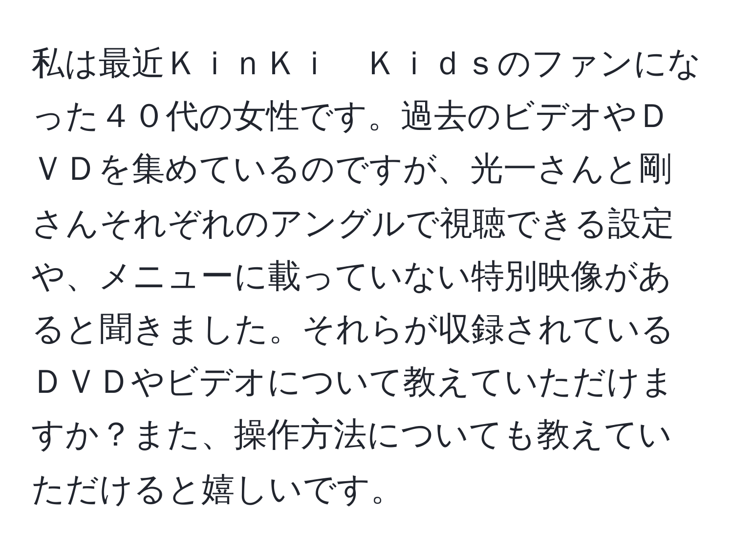 私は最近ＫｉｎＫｉ　Ｋｉｄｓのファンになった４０代の女性です。過去のビデオやＤＶＤを集めているのですが、光一さんと剛さんそれぞれのアングルで視聴できる設定や、メニューに載っていない特別映像があると聞きました。それらが収録されているＤＶＤやビデオについて教えていただけますか？また、操作方法についても教えていただけると嬉しいです。