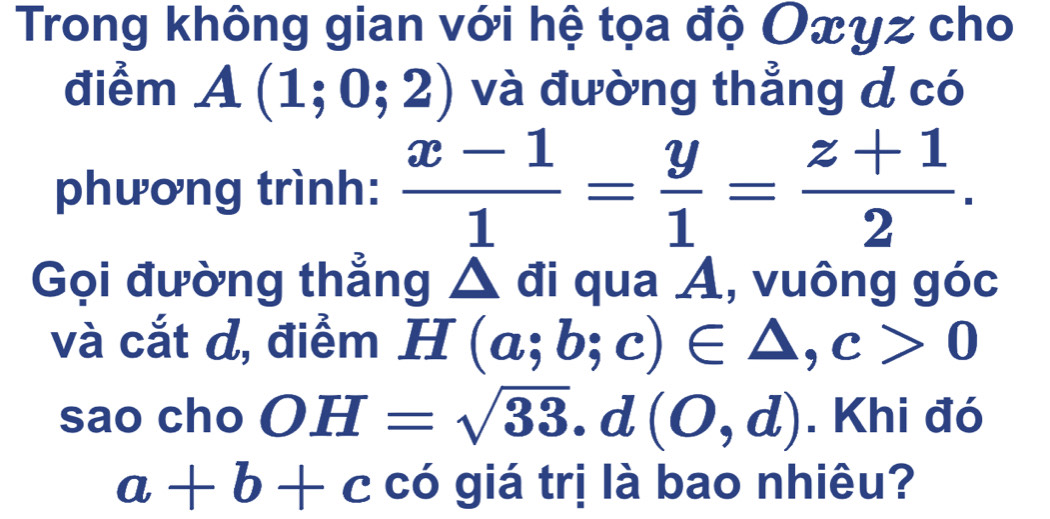 Trong không gian với hệ tọa độ Oxyz cho 
điểm A(1;0;2) và đường thẳng d có 
phương trình:  (x-1)/1 = y/1 = (z+1)/2 . 
Gọi đường thẳng △ đi qua Á, vuông góc 
và cắt d, điểm H^ (a;b;c)∈ △ , c>0
sao cho OH=sqrt(33). d(O,d). Khi đó
a+b+c có giá trị là bao nhiêu?