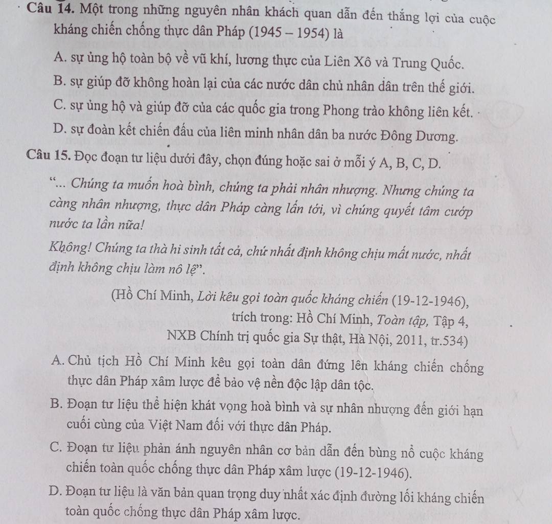 Một trong những nguyên nhân khách quan dẫn đến thắng lợi của cuộc
kháng chiến chống thực dân Pháp (1945 - 1954) là
A. sự ủng hộ toàn bộ về vũ khí, lương thực của Liên Xô và Trung Quốc.
B. sự giúp đỡ không hoàn lại của các nước dân chủ nhân dân trên thế giới.
C. sự ủng hộ và giúp đỡ của các quốc gia trong Phong trào không liên kết.
D. sự đoàn kết chiến đấu của liên minh nhân dân ba nước Đông Dương.
Câu 15. Đọc đoạn tư liệu dưới đây, chọn đúng hoặc sai ở mỗi ý A, B, C, D.
“... Chúng ta muốn hoà bình, chúng ta phải nhân nhượng. Nhưng chúng ta
càng nhân nhượng, thực dân Pháp càng lấn tới, vì chúng quyết tâm cướp
nước ta lần nữa!
Không! Chúng ta thà hi sinh tất cả, chứ nhất định không chịu mất nước, nhất
định không chịu làm nô lệ'.
(Hồ Chí Minh, Lời kêu gọi toàn quốc kháng chiến (19-12-1946),
trích trong: Hồ Chí Minh, Toàn tập, Tập 4,
NXB Chính trị quốc gia Sự thật, Hà Nội, 2011, tr.534)
A. Chủ tịch Hồ Chí Minh kêu gọi toàn dân đứng lên kháng chiến chống
thực dân Pháp xâm lược để bảo vệ nền độc lập dân tộc.
B. Đoạn tư liệu thể hiện khát vọng hoà bình và sự nhân nhượng đến giới hạn
cuối cùng của Việt Nam đối với thực dân Pháp.
C. Đoạn tư liệu phản ánh nguyên nhân cơ bản dẫn đến bùng nổ cuộc kháng
chiến toàn quốc chống thực dân Pháp xâm lược (19-12-1946).
D. Đoạn tư liệu là văn bản quan trọng duy nhất xác định đường lối kháng chiến
toàn quốc chống thực dân Pháp xâm lược.