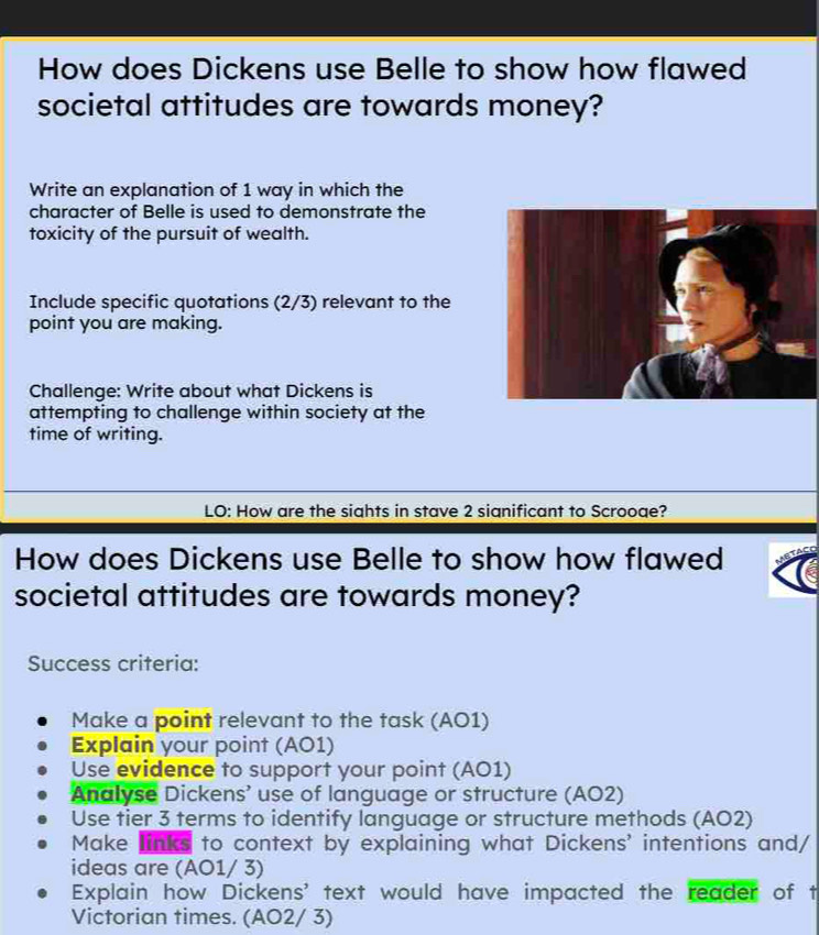 How does Dickens use Belle to show how flawed
societal attitudes are towards money?
Write an explanation of 1 way in which the
character of Belle is used to demonstrate the
toxicity of the pursuit of wealth.
Include specific quotations (2/3) relevant to the
point you are making.
Challenge: Write about what Dickens is
attempting to challenge within society at the
time of writing.
LO: How are the sights in stave 2 sianificant to Scrooge?
How does Dickens use Belle to show how flawed
societal attitudes are towards money?
Success criteria:
Make a point relevant to the task (AO1)
Explain your point (AO1)
Use evidence to support your point (AO1)
Analyse Dickens’ use of language or structure (AO2)
Use tier 3 terms to identify language or structure methods (AO2)
Make links to context by explaining what Dickens' intentions and/
ideas are (AO1/ 3)
Explain how Dickens' text would have impacted the reader of t
Victorian times. (AO2/ 3)