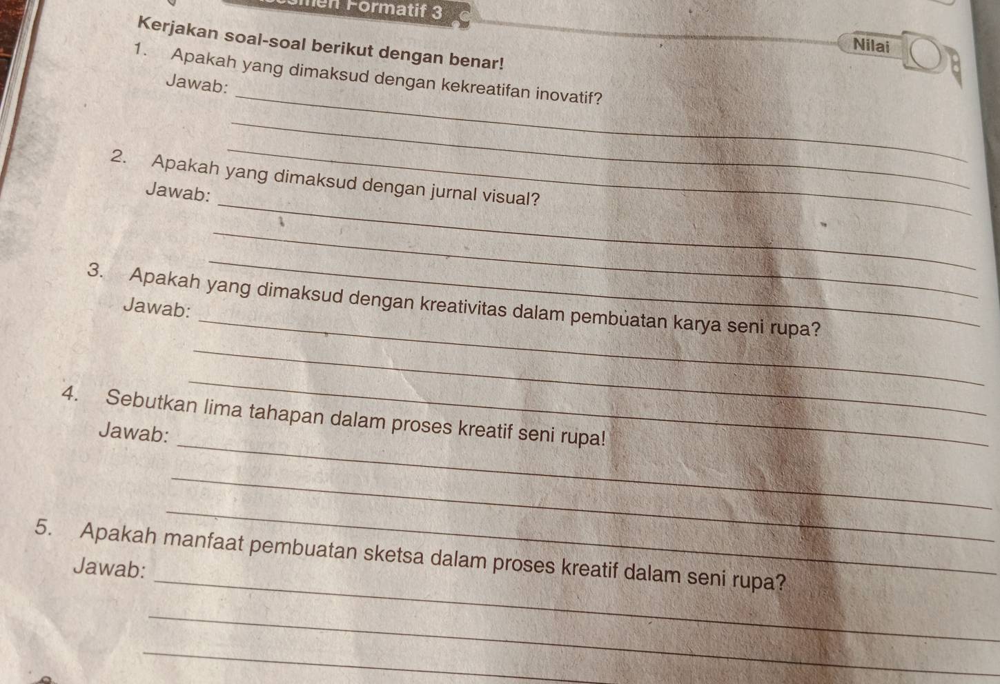 ömén Förmatif 3 
Kerjakan soal-soal berikut dengan benar! 
Nilai 
_ 
1. Apakah yang dimaksud dengan kekreatifan inovatif? 
Jawab: 
_ 
_ 
_ 
2. Apakah yang dimaksud dengan jurnal visual? 
Jawab: 
_ 
_ 
_ 
3. Apakah yang dimaksud dengan kreativitas dalam pembuatan karya seni rupa? 
Jawab: 
_ 
_ 
_ 
4. Sebutkan lima tahapan dalam proses kreatif seni rupa! 
Jawab: 
_ 
_ 
_ 
5. Apakah manfaat pembuatan sketsa dalam proses kreatif dalam seni rupa? 
Jawab: 
_ 
_