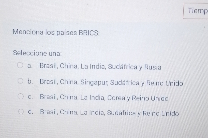 Tiemp
Menciona los países BRICS:
Seleccione una:
a. Brasil, China, La India, Sudáfrica y Rusia
b. Brasil, China, Singapur, Sudáfrica y Reino Unido
c. Brasil, China, La India, Corea y Reino Unido
d. Brasil, China, La India, Sudáfrica y Reino Unido