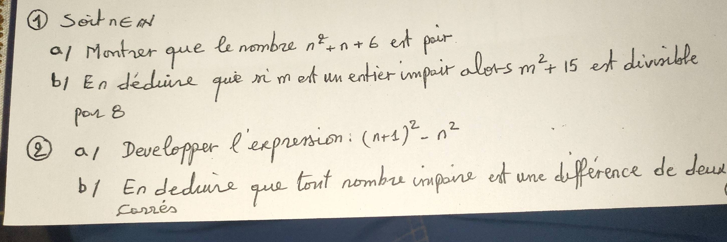 ④ SoirnEN 
a1 Monter que le nombre n^2+n+6 ext pair 
b1 En deduine guie mi'm et un entier impairalers m^2+15 et divvible 
pon 8 
② a1 Developper exprension: (n+1)^2-n^2
b1 Endeduce que bout nombu impoine otf ure difference de deas 
Comes