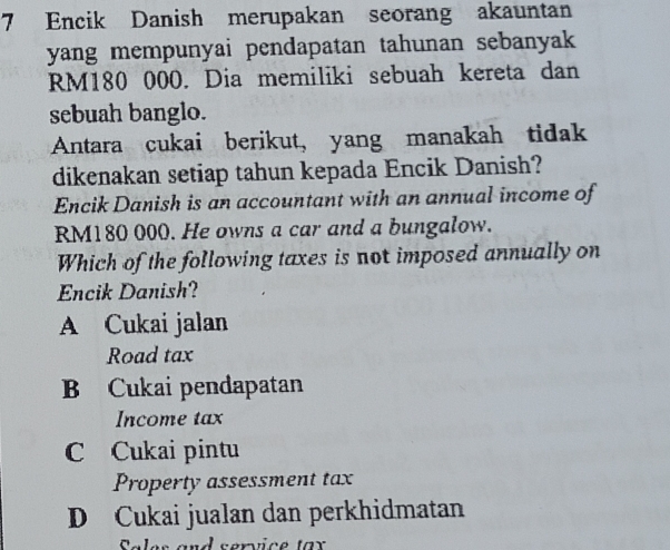 Encik Danish merupakan seorang akauntan
yang mempunyai pendapatan tahunan sebanyak
RM180 000. Dia memiliki sebuah kereta dan
sebuah banglo.
Antara cukai berikut, yang manakah tidak
dikenakan setiap tahun kepada Encik Danish?
Encik Danish is an accountant with an annual income of
RM180 000. He owns a car and a bungalow.
Which of the following taxes is not imposed annually on
Encik Danish?
A Cukai jalan
Road tax
B Cukai pendapatan
Income tax
C Cukai pintu
Property assessment tax
D Cukai jualan dan perkhidmatan
ales and camtce tar