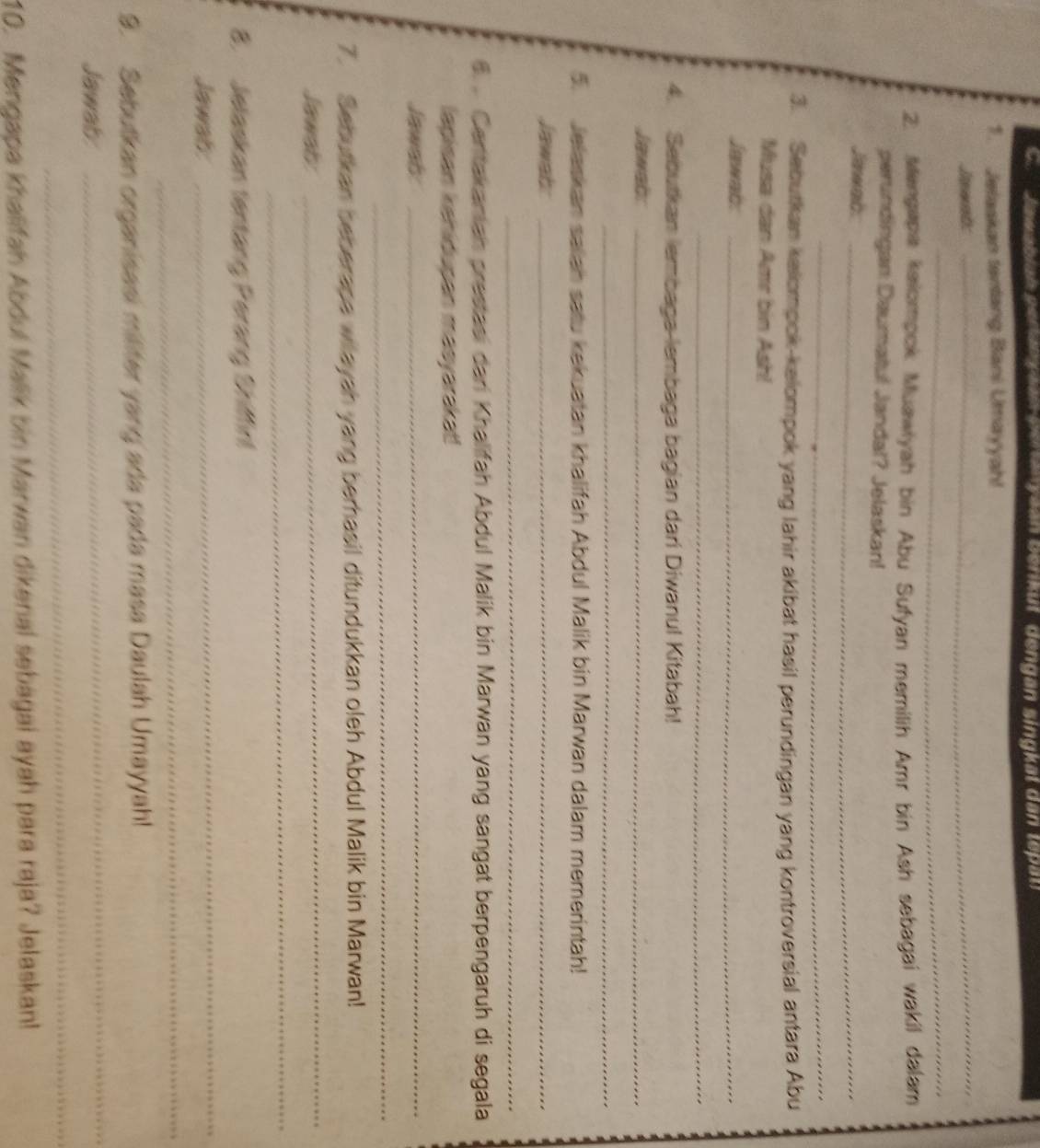 Jelaskan tentang Bani Umayyah! 
Jawnb: 
_ 
_ 
2. Mengapa kalompok Muawiyah bin Abu Sufyan memilih Amr bin Ash sebagai wakil dalam 
perundingan Daumatul Jandal? Jelaskan! 
Jiwab._ 
_ 
3. Sebutkan kalompok-kelompok yang lahir akibat hasil perundingan yang kontroversial antara Abu 
Musa dan Amr bin Ash! 
Jawab_ 
_ 
4. Sebutkan lembaga-lembaga bagian dari Diwanul Kitabah! 
Jawab:_ 
_ 
5. Jelaskan salah satu kekuatan khalifah Abdul Malik bin Marwan dalam memerintah! 
Jawab:_ 
_ 
. . Centakaniah prestasi dari Khalifah Abdul Malik bin Marwan yang sangat berpengaruh di segala 
lapisan kenidusan masyarakat! 
Jawab_ 
_ 
7. Sebutkan beberape wilayah yang berhasil ditundukkan oleh Abdul Malik bin Marwan! 
Jawab 
_ 
_ 
8. Jelaskan tentang Perang Shiffin! 
Jawat 
_ 
_ 
9. Sebutkan organisasi militer yang ada pada masa Daulah Umayyah! 
Jawab 
_ 
_ 
10. Mengapa khalifah Abdul Malik bin Marwan dikenal sebagai ayah para raja? Jelaskan!