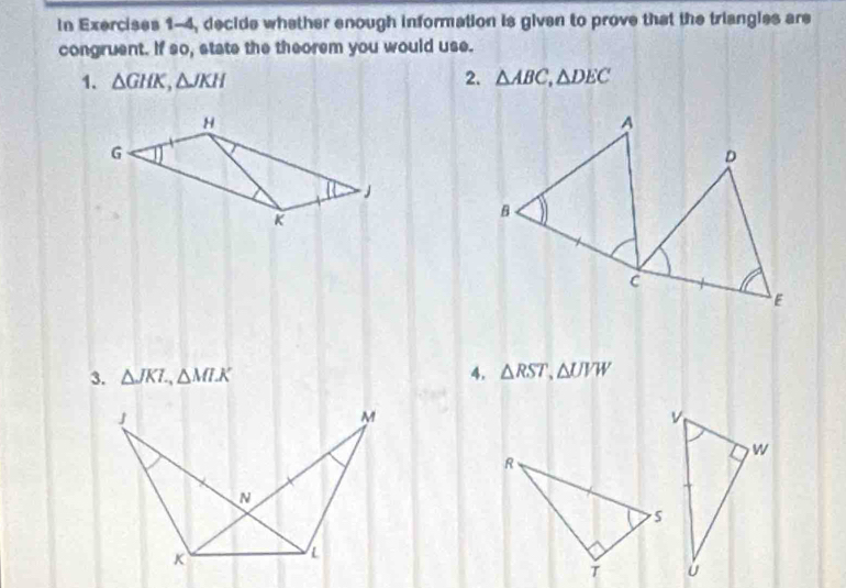 in Exercises 1-4, decide whether enough information is given to prove that the triangles are 
congruent. If so, state the theorem you would use. 
1. △ GHK, △ JKH 2. △ ABC, △ DEC
3. △ JKL, △ MLK 4. △ RST, △ UVW