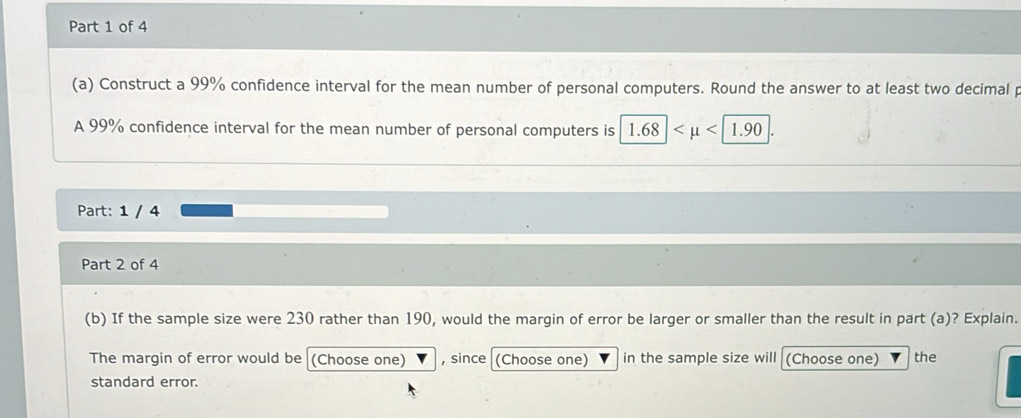 Construct a 99% confidence interval for the mean number of personal computers. Round the answer to at least two decimal p 
A 99% confidence interval for the mean number of personal computers is 1.68| <1.90
Part: 1 / 4 
Part 2 of 4 
(b) If the sample size were 230 rather than 190, would the margin of error be larger or smaller than the result in part (a)? Explain. 
The margin of error would be (Choose one) , since (Choose one) in the sample size will (Choose one) the 
standard error.