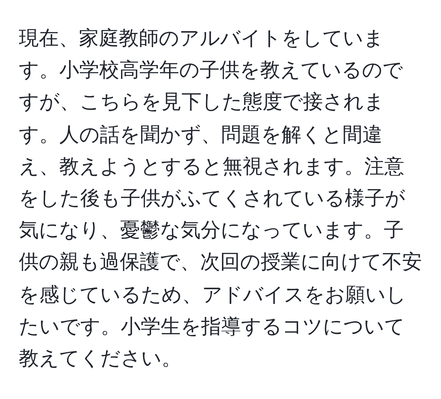 現在、家庭教師のアルバイトをしています。小学校高学年の子供を教えているのですが、こちらを見下した態度で接されます。人の話を聞かず、問題を解くと間違え、教えようとすると無視されます。注意をした後も子供がふてくされている様子が気になり、憂鬱な気分になっています。子供の親も過保護で、次回の授業に向けて不安を感じているため、アドバイスをお願いしたいです。小学生を指導するコツについて教えてください。