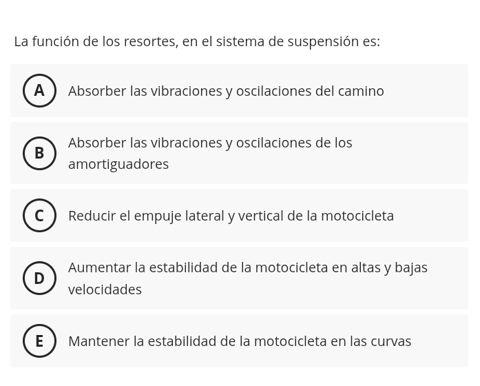 La función de los resortes, en el sistema de suspensión es:
A Absorber las vibraciones y oscilaciones del camino
B Absorber las vibraciones y oscilaciones de los
amortiguadores
Reducir el empuje lateral y vertical de la motocicleta
Aumentar la estabilidad de la motocicleta en altas y bajas
D
velocidades
E Mantener la estabilidad de la motocicleta en las curvas