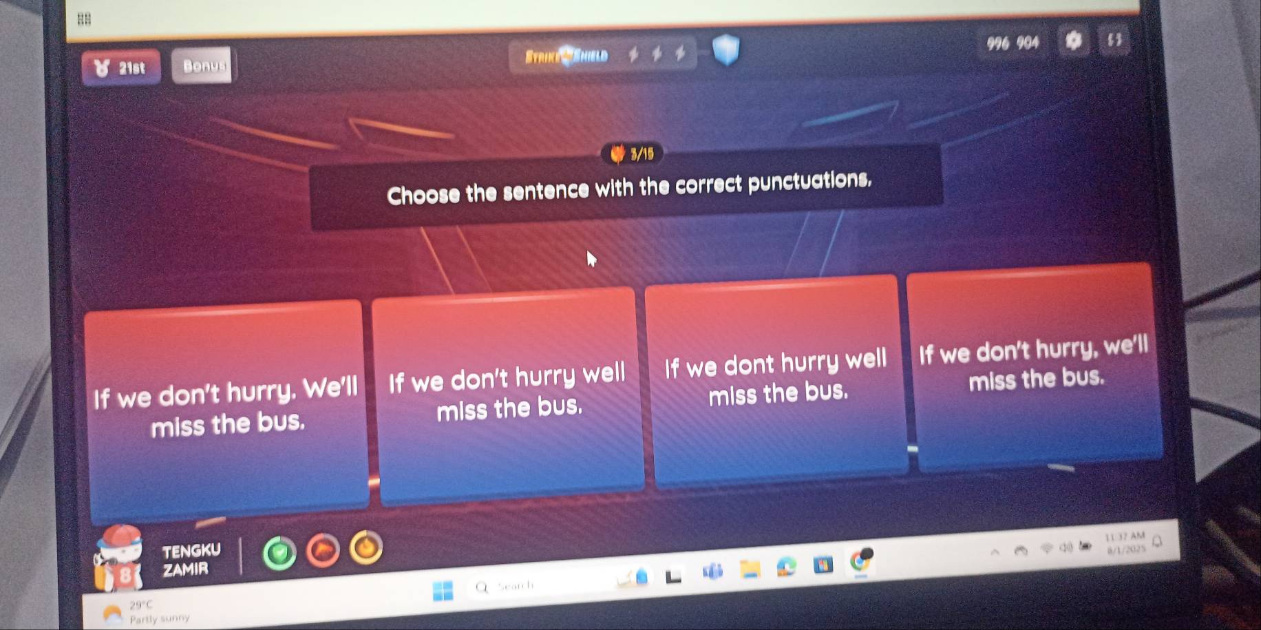 88
04
४ 21st Bonus
Strike ' Shield
3/15
Choose the sentence with the correct punctuations,
If we don't hurry. We'll If we don't hurry well If we dont hurry well If we don't hurry, we'll
miss the bus. miss the bus. miss the bus.
miss the bus.
11 37 AM
tENGKU
ZAMIR
Search
29°C
Partly sunny