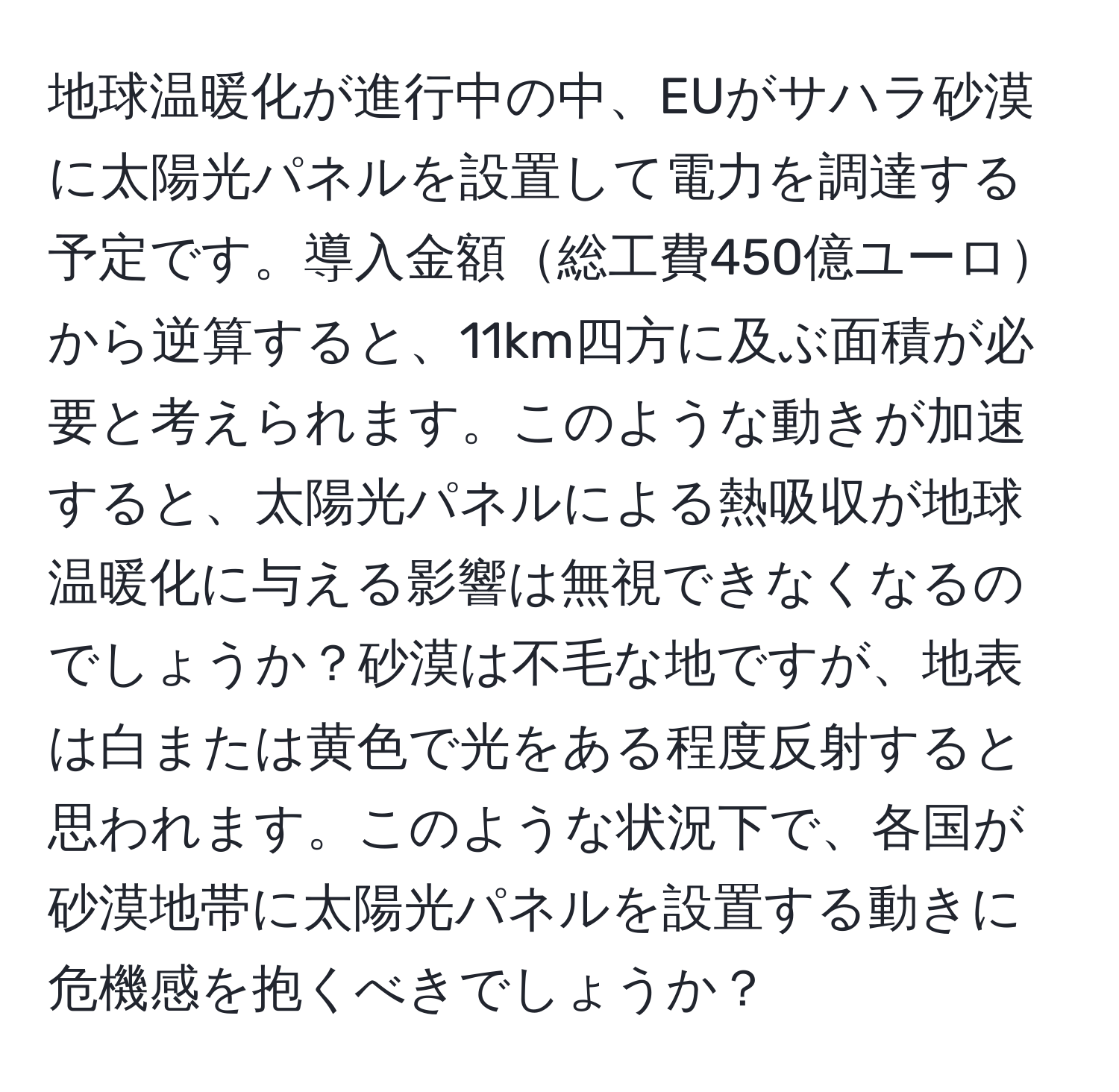 地球温暖化が進行中の中、EUがサハラ砂漠に太陽光パネルを設置して電力を調達する予定です。導入金額総工費450億ユーロから逆算すると、11km四方に及ぶ面積が必要と考えられます。このような動きが加速すると、太陽光パネルによる熱吸収が地球温暖化に与える影響は無視できなくなるのでしょうか？砂漠は不毛な地ですが、地表は白または黄色で光をある程度反射すると思われます。このような状況下で、各国が砂漠地帯に太陽光パネルを設置する動きに危機感を抱くべきでしょうか？