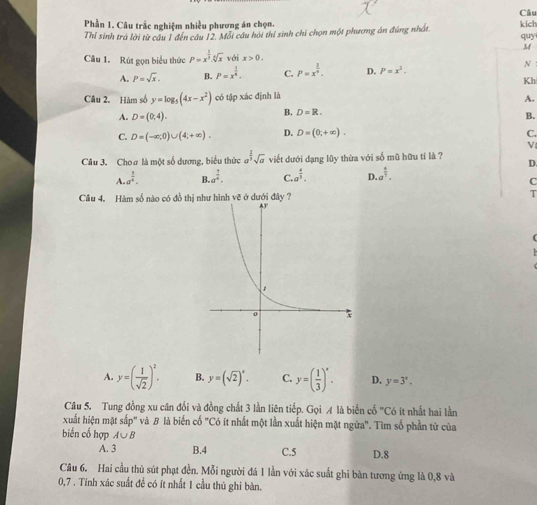 Câu
Phần 1. Câu trắc nghiệm nhiều phương án chọn. kich
Thí sinh trà lời từ câu 1 đến câu 12. Mỗi câu hỏi thí sinh chỉ chọn một phương án đúng nhất.
quy
M
Câu 1. Rút gọn biểu thức P=x^(frac 1)3.sqrt[6](x) với x>0.
A. P=sqrt(x). B. P=x^(frac 1)8. C. P=x^(frac 2)9. D. P=x^2. N :
Kh
Câu 2. Hàm số y=log _5(4x-x^2) có tập xác định là A.
B. D=R.
A. D=(0;4). B.
C. D=(-∈fty ;0)∪ (4;+∈fty ). D. D=(0;+∈fty ). C.
V
Câu 3. Cho# là một số dương, biểu thức a^(frac 2)3sqrt(a) viết dưới dạng lũy thừa với số mũ hữu ti là ?
D.
A. a^(frac 5)6. B. a^(frac 7)6. C. a^(frac 4)3. D a^(frac 6)7.
C
Câu 4. Hàm số nào có đồ thị như hình vẽ ở dưới đây ?
T
A. y=( 1/sqrt(2) )^2. B. y=(sqrt(2))^x. C. y=( 1/3 )^x. D. y=3^x.
Câu 5. Tung đồng xu cân đối và đồng chất 3 lần liên tiếp. Gọi A là biến cố "Có ít nhất hai lần
xuất hiện mặt sấp" và B là biến cố "Có ít nhất một lần xuất hiện mặt ngừa". Tìm số phần tử của
biến cố hợp A∪ B
A. 3 B.4 C.5 D.8
Câu 6. Hai cầu thủ sút phạt đền. Mỗi người đá 1 lần với xác suất ghi bàn tương ứng là 0,8 và
0,7 . Tính xác suất đề có ít nhất 1 cầu thủ ghi bàn.