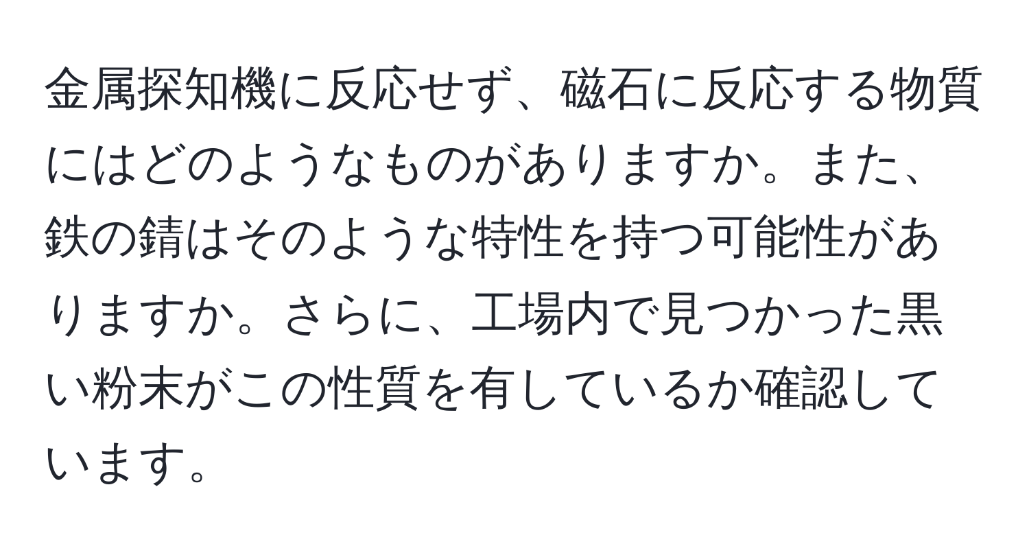 金属探知機に反応せず、磁石に反応する物質にはどのようなものがありますか。また、鉄の錆はそのような特性を持つ可能性がありますか。さらに、工場内で見つかった黒い粉末がこの性質を有しているか確認しています。