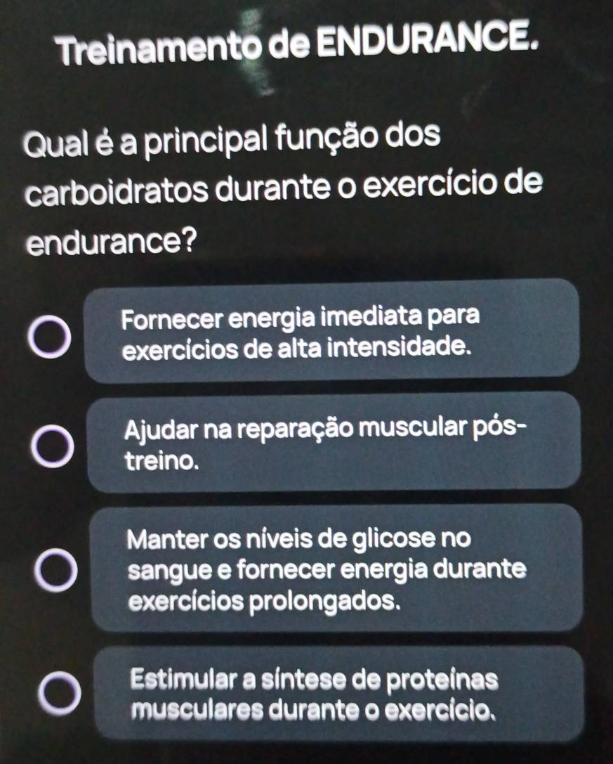 Treinamento de ENDURANCE.
Qual é a principal função dos
carboidratos durante o exercício de
endurance?
Fornecer energia imediata para
exercícios de alta intensidade.
Ajudar na reparação muscular pós-
treino.
Manter os níveis de glicose no
sangue e fornecer energia durante
exercícios prolongados.
Estimular a síntese de proteínas
musculares durante o exercício.