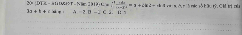 20/ (ĐTK - BGD&ĐT - Năm 2019) Cho ∈t _0^(1frac xdx)(x+2)^2=a+bln 2+cln 3 với α, b, c là các số hữu tỷ. Giá trị của
3a+b+c bằng : A. −2. B. −1. C. 2. D. 1.
_
_
_