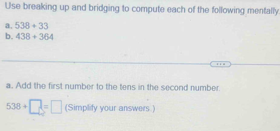 Use breaking up and bridging to compute each of the following mentally. 
a. 538+33
b. 438+364
a. Add the first number to the tens in the second number.
538+□ =□ (Simplify your answers.)