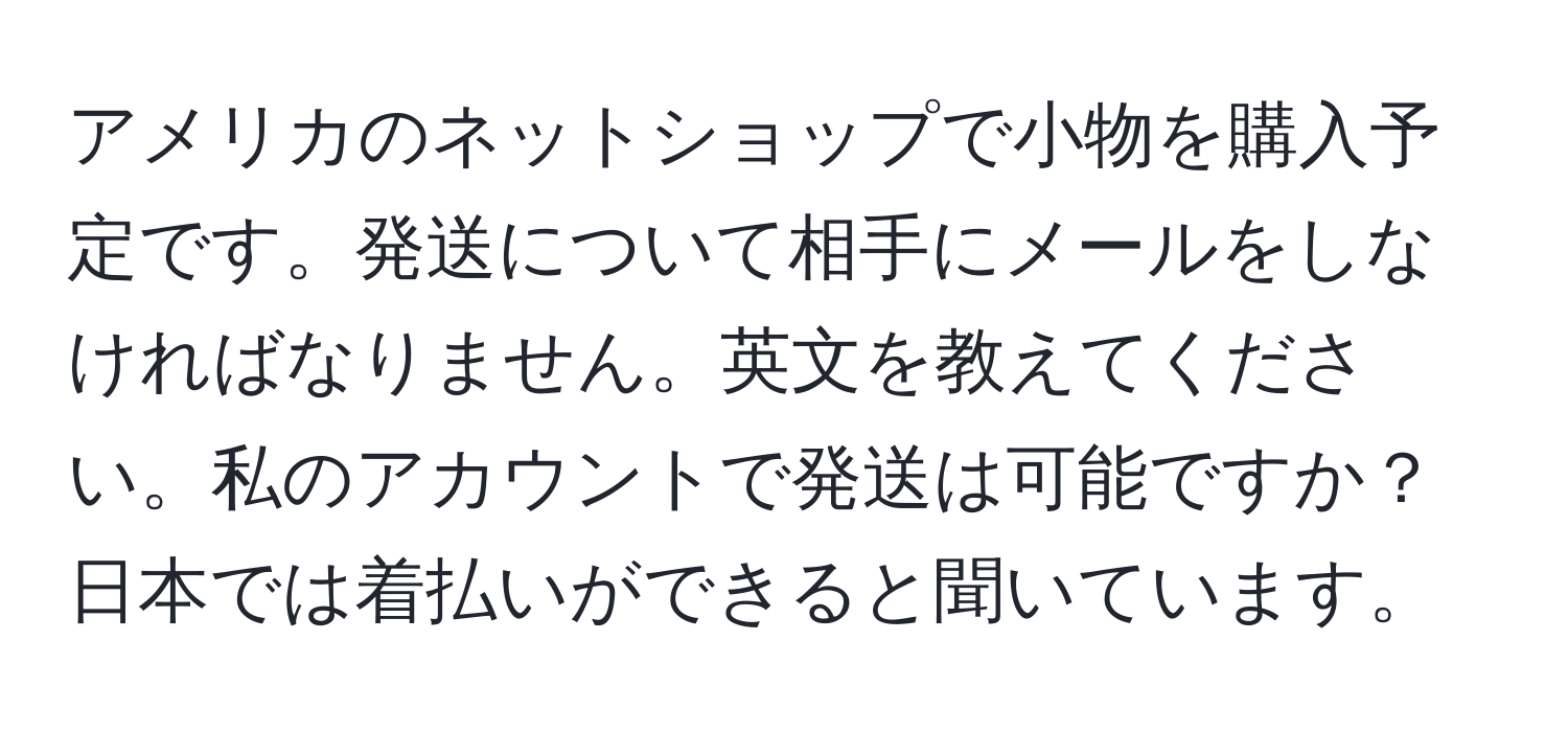 アメリカのネットショップで小物を購入予定です。発送について相手にメールをしなければなりません。英文を教えてください。私のアカウントで発送は可能ですか？日本では着払いができると聞いています。