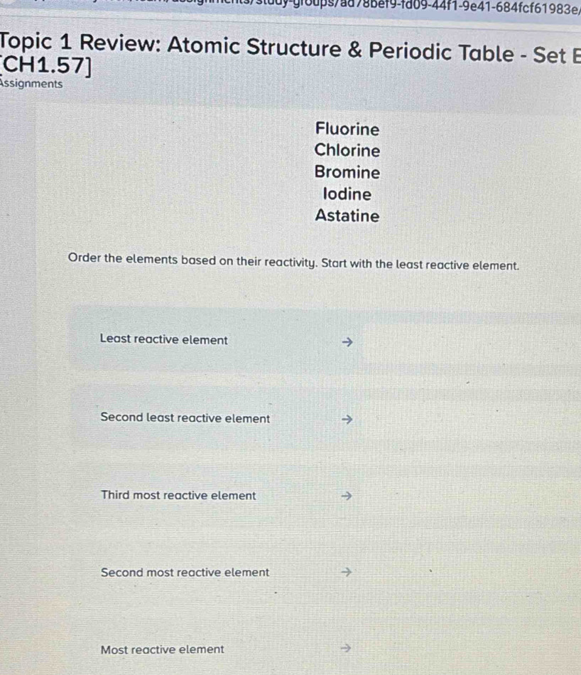 študy-groups/ad78bef9-fd09-44f1-9e41-684fcf61983e,
Topic 1 Review: Atomic Structure & Periodic Table - Set B
CH1.57]
Assignments
Fluorine
Chlorine
Bromine
Iodine
Astatine
Order the elements based on their reactivity. Start with the least reactive element.
Least reactive element
Second least reactive element
Third most reactive element
Second most reactive element
Most reactive element