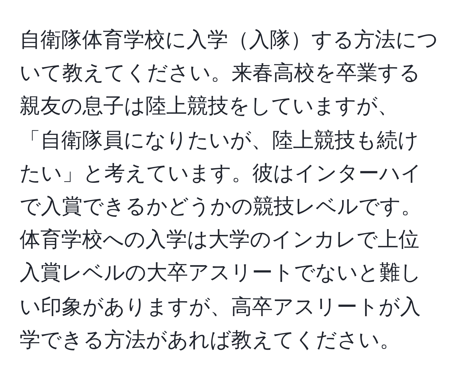 自衛隊体育学校に入学入隊する方法について教えてください。来春高校を卒業する親友の息子は陸上競技をしていますが、「自衛隊員になりたいが、陸上競技も続けたい」と考えています。彼はインターハイで入賞できるかどうかの競技レベルです。体育学校への入学は大学のインカレで上位入賞レベルの大卒アスリートでないと難しい印象がありますが、高卒アスリートが入学できる方法があれば教えてください。