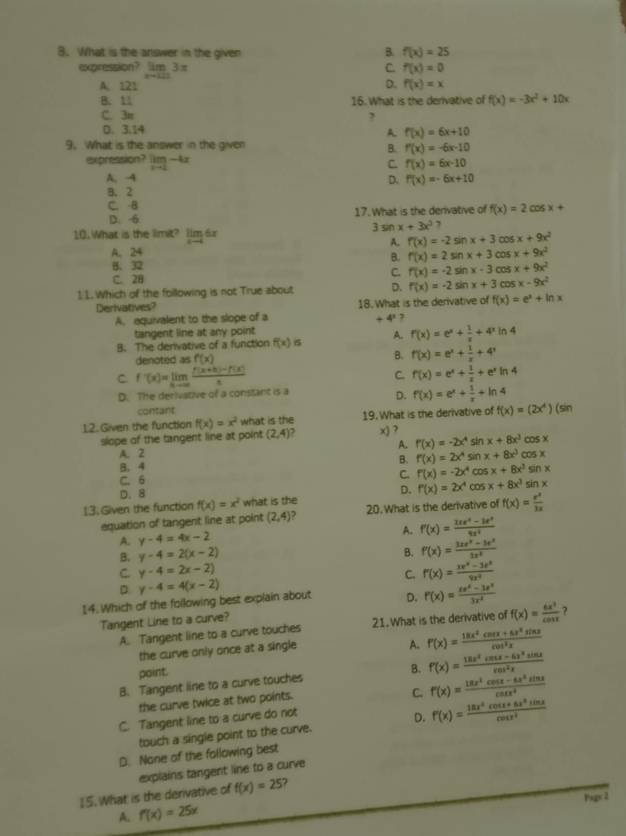 What is the answer in the given B. f(x)=25
expression? limlimits _xto 1113π
C. f(x)=0
A. 121 D. f(x)=x
B. 11 16. What is the derivative of f(x)=-3x^2+10x
C. 3π
D. 3.14
A f(x)=6x+10
9. What is the answer in the given
B. f'(x)=-6x-10
expression? limlimits _xto 2-4x C. f(x)=6x-10
A. -4 D. f(x)=-6x+10
B. 2
C. -B
D. 6 17. What is the derivative of f(x)=2cos x+
3sin x+3x^2 7
10. What is the limit? limlimits _xto 46x
A. f(x)=-2sin x+3 cos x+9x^2
A. 24 x+9x^2
B. f'(x)=2sin x+3
B.32 x+9x^2
C. 28 C. f(x)=-2sin x-3 C05 cos
11. Which of the following is not True about D. f(x)=-2 sin x+3 COS x-9x^2
Derivatives? 18. What is the derivative of f(x)=e^x+ln x
A. aquivalent to the slope of a +4^1
tangent line at any point
B. The derivative of a function f(x) σ A. f(x)=e^x+ 1/x +4^xln 4
denoted as f(x) B. f'(x)=e^x+ 1/x +4'
C. f'(x)=limlimits _xto ∈fty  (f(x+h)-f(x))/x  C f(x)=e^x+ 1/x +e^xln 4
D. The derivative of a constant is a
D. f(x)=e^x+ 1/x +ln 4
contant
12. Given the function f(x)=x^2 what is the 19.What is the derivative of f(x)=(2x^4)(sin
slope of the tangent line at point (2,4) x) ?
A. r(x)=-2x^4 sin x+8x^3 cos x
A. 2
B. f(x)=2x^4 sin x+8x^3 cos x
B. 4
C. 6 C. f(x)=-2x^4 COS x+8x^2sin x
D. f'(x)=2x^4
D. 8 cos x+8x^3sin x
13. Given the function f(x)=x^2 what is the 20. What is the derivative of f(x)= e^x/3x 
equation of tangent line at point (2,4) ,
A. y-4=4x-2
A. f'(x)= (2e^4-3e^x)/8x^4 
B. y-4=2(x-2)
B. f'(x)= (3xe^x-3e^x)/3x^2 
C. y-4=2x-2) C. f'(x)= (xe^x-3e^x)/9x^2 
D
14. Which of the foilowing best explain about y-4=4(x-2)
D. f'(x)= (xe^x-3e^x)/3x^2 
Tangent Line to a curve?
A. Tangent line to a curve touches 21. What is the derivative of f(x)= 6x^3/cos x  ?
the curve only once at a single
A. f'(x)= (18x^2cos x+6x^2sin x)/cos^2x 
point.
B. Tangent line to a curve touches B. f(x)= (18x^2cos x-6x^2sin x)/8cos^2x 
the curve twice at two points.
C. f'(x)= (18x^2cos x-6x^2sin x)/cos x^2 
C. Tangent line to a curve do not
touch a single point to the curve. D. f'(x)= (18x^4cos x+8x^3sin x)/cos x^2 
D. None of the following best
explains tangent line to a curve
15. What is the derivative of f(x)=25 7
A. f'(x)=25x Pagx 2