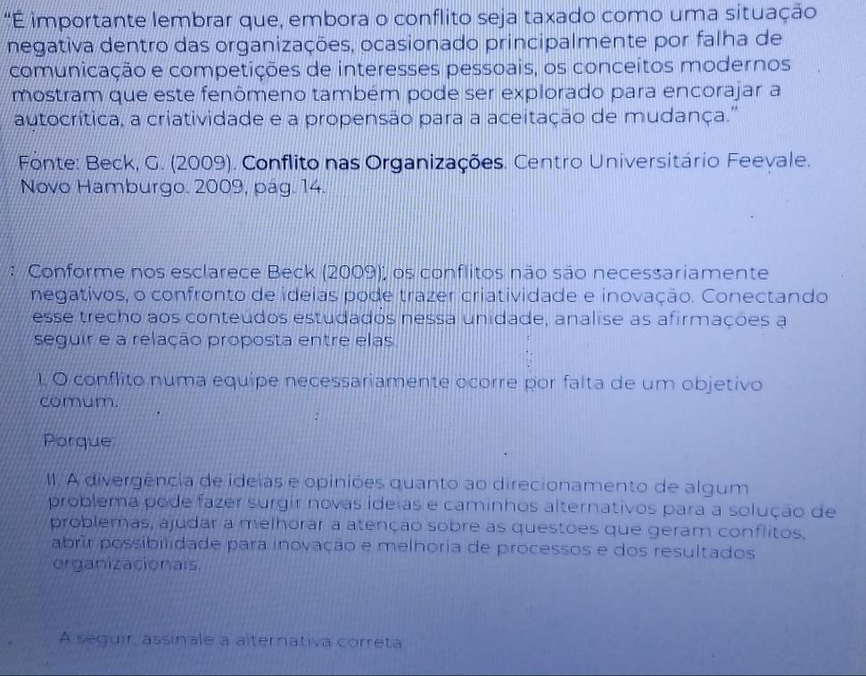 "É importante lembrar que, embora o conflito seja taxado como uma situação 
negativa dentro das organizações, ocasionado principalmente por falha de 
comunicação e competições de interesses pessoais, os conceitos modernos 
mostram que este fenômeno também pode ser explorado para encorajar a 
autocrítica, a criatividade e a propensão para a aceitação de mudança.'' 
Fonte: Beck, G. (2009). Conflito nas Organizações. Centro Universitário Feevale. 
Novo Hamburgo. 2009, pág. 14. 
: Conforme nos esclarece Beck (2009); os conflitos não são necessariamente 
negativos, o confronto de ideias pode trazer criatividade e inovação. Conectando 
esse trecho aos conteúdos estudados nessa unidade, analise as afirmações a 
seguir e a relação proposta entre elas 
1. O conflito numa equipe necessariamente ocorre por falta de um objetivo 
comum. 
Porque 
I. A divergência de ideías e opiniões quanto ao direcionamento de algum 
problema pode fazer surgir novas ideias e caminhos alternativos para a solução de 
problemas, ajudar a melhorar a atenção sobre as questões que geram conflitos. 
abrír possibilidade para inovação e melhoria de processos e dos resultados 
organizacionais. 
A seguir, assinale a alternativa correta