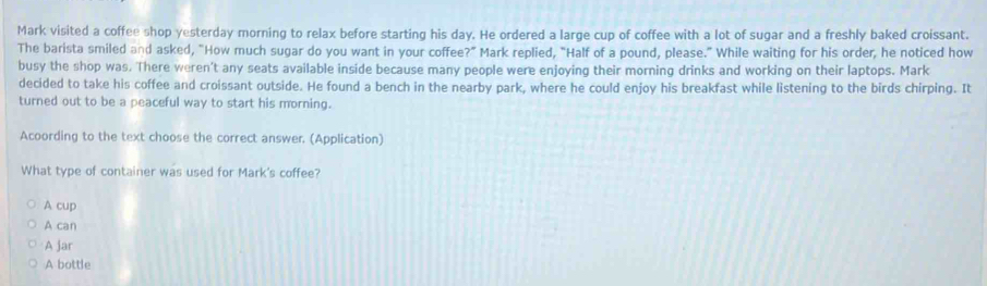 Mark visited a coffee shop yesterday morning to relax before starting his day. He ordered a large cup of coffee with a lot of sugar and a freshly baked croissant.
The barista smiled and asked, "How much sugar do you want in your coffee?" Mark replied, "Half of a pound, please." While waiting for his order, he noticed how
busy the shop was. There weren't any seats available inside because many people were enjoying their morning drinks and working on their laptops. Mark
decided to take his coffee and croissant outside. He found a bench in the nearby park, where he could enjoy his breakfast while listening to the birds chirping. It
turned out to be a peaceful way to start his morning.
Acoording to the text choose the correct answer. (Application)
What type of container was used for Mark's coffee?
A cup
A can
A jar
A bottle