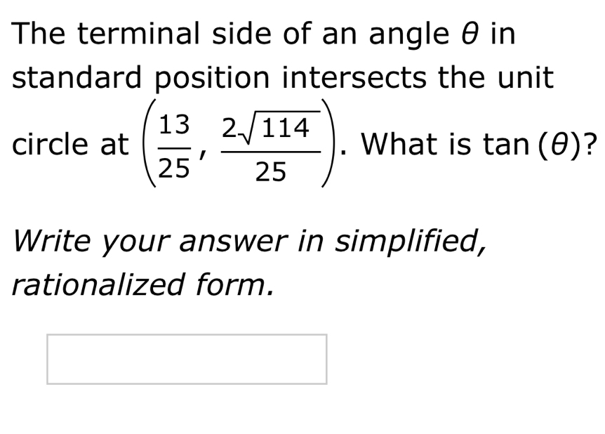 The terminal side of an angle θ in 
standard position intersects the unit 
circle at ( 13/25 , 2sqrt(114)/25 ). What is tan (θ ) ? 
Write your answer in simplified, 
rationalized form.