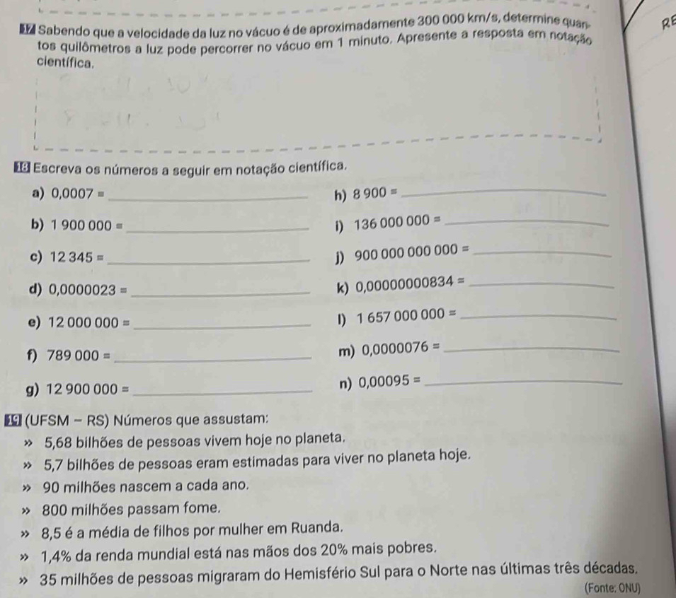 Sabendo que a velocidade da luz no vácuo é de aproximadamente 300 000 km/s, determine quan RE 
tos quilômetros a luz pode percorrer no vácuo em 1 minuto. Apresente a resposta em notação 
científica. 
* Escreva os números a seguir em notação científica. 
a) 0,0007= _h) 8900= _ 
b) 1900000= _i) 136000000= _ 
c) 12345= _j) 900000000000= _ 
d) 0,0000023= _ k) 0,0000000834= _ 
e) 12000000= _ I) 1657000000= _ 
f) 789000= _ 
m) 0,0000076= _ 
g) 12900000= _n) 0,00095= _ 
(UFSM - RS) Números que assustam: 
» 5,68 bilhões de pessoas vivem hoje no planeta. 
5, 7 bilhões de pessoas eram estimadas para viver no planeta hoje.
90 milhões nascem a cada ano. 
» 800 milhões passam fome. 
” 8,5 é a média de filhos por mulher em Ruanda. 
» 1,4% da renda mundial está nas mãos dos 20% mais pobres. 
» 35 milhões de pessoas migraram do Hemisfério Sul para o Norte nas últimas três décadas. 
(Fonte: ONU)