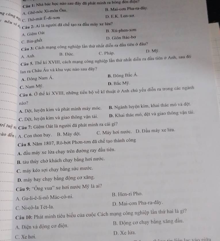 Nhà bác học nào sau đây đã phát minh ra bóng đen điện?
A. Ghê-nóc Xi-môn Ôm. B. Mai-cơn Pha-ra-đây.
ng công ng
C. Thô-mát Ê-đi-xơn D. E.K. Len-xσ.
nêu ví d  Câu 2: Ai là người đã chế tạo ra đầu máy xe lứa?
A. Giêm Oát
B. Xti-phen-xơn
C. Bin-ghết D. Giôn Bác-bơ
Câu 3: Cách mạng công nghiệp lần thứ nhất diễn ra đầu tiên ở đầu?
A. Anh. B. Đức. C. Pháp. D. Mỹ.
Câu 5. Thể kỉ XVIII, cách mạng công nghiệp lần thứ nhất diễn ra đầu tiên ở Anh, sau đô
Ian ra Châu Âu và khu vực nào sau đây?
A. Đông Nam Á. B. Đông Bắc Á.
C. Nam Mỹ. D. Bắc Mỹ.
Câu 6. Ở thể kỉ XVIII, những tiến bộ về kĩ thuật ở Anh chủ yếu diễn ra trong các ngành
nào?
A. Dệt, luyện kim và phát minh máy móc. B. Ngành luyện kim, khai thác mô và đệt.
C. Dệt, luyện kim và giao thông vận tải. D. Khai thác mỏ, đệt và giao thông vận tải.
trí tuệ n  Câu 7: Giêm Oát là người đã phát minh ra cái gì?
đ à o đến A. Con thon bay. B. Máy dệt. C. Máy hơi nước. D. Đầu máy xe lứa.
Câu 8. Năm 1807, Rô-bớt Phơn-tơn đã chế tạo thành công
A. đầu máy xe lửa chạy trên đường ray đầu tiên.
B. tàu thủy chở khách chạy bằng hơi nước.
C. máy kéo sợi chạy bằng sức mước.
D. máy bay chạy bằng động cơ xăng.
Câu 9: “Ông vua” xe hơi nước Mỹ là ai?
A. Gu-li-ê-li-nô Mác-cô-ni. B. Hen-ri Pho.
C. Ni-cô-la Tét-la. D. Mai-cơn Pha-ra-đây.
Câu 10: Phát minh tiêu biểu của cuộc Cách mạng công nghiệp lần thứ hai là gì?
A. Điện và động cơ điện. B. Động cơ chạy bằng xăng dầu.
C. Xe hơi. D. Xe lửa.
ao vão eiita