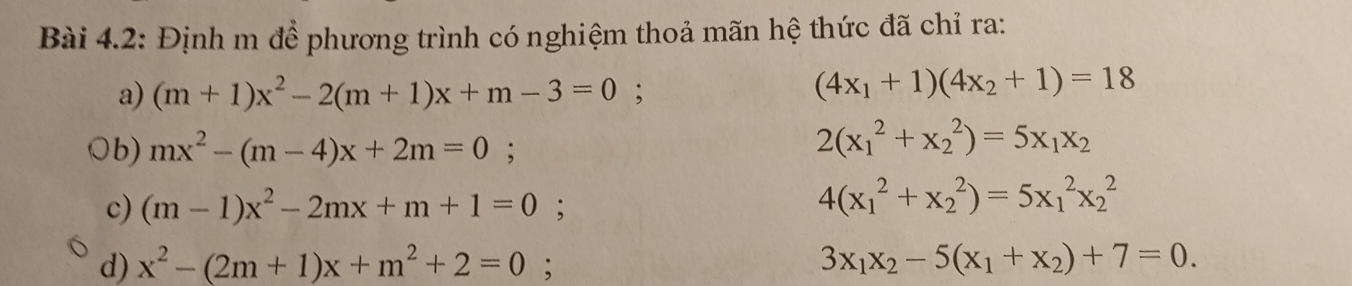 Bài 4.2: Định m để phương trình có nghiệm thoả mãn hệ thức đã chỉ ra:
a) (m+1)x^2-2(m+1)x+m-3=0
(4x_1+1)(4x_2+1)=18
Ob) mx^2-(m-4)x+2m=0;
2(x_1^(2+x_2^2)=5x_1)x_2
c) (m-1)x^2-2mx+m+1=0;
4(x_1^(2+x_2^2)=5x_1^2x_2^2
d) x^2)-(2m+1)x+m^2+2=0.
3x_1x_2-5(x_1+x_2)+7=0.