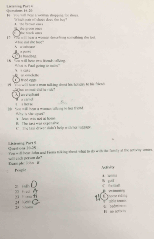 Listening Part 4
Questions 16-20
16 You will hear a woman shopping for shoes.
Which pair of shoes does she buy?
A the brown ones
B the green ones
Cthe black ones
17 You will hear a woman describing something she lost.
What did she lose?
A a suitcase
B a purse
) a handbag
18 You will hear two friends talking.
What is Paul going to make?
A a cake
B an omelette
fried eggs
19 You will hear a man talking about his holiday to his friend.
What animal did he ride?
À an elephant
B a camel
C a horse
20 You will hear a woman talking to her friend.
Why is she upset?
A Jean was not at home.
B The taxi was expensive.
€ The taxi driver didn’t help with her luggage.
Listening Part 5
Questions 20-25
You will hear John and Fiona talking about what to do with the family at the activity centre.
will each person do?
Example: John B
People Activity
A tennis
B golf
21 Billy C football
22 Fred D swimming
23 Fiona E horse riding
24 Keith F table tennis
25 Shona G badminton
H no activits