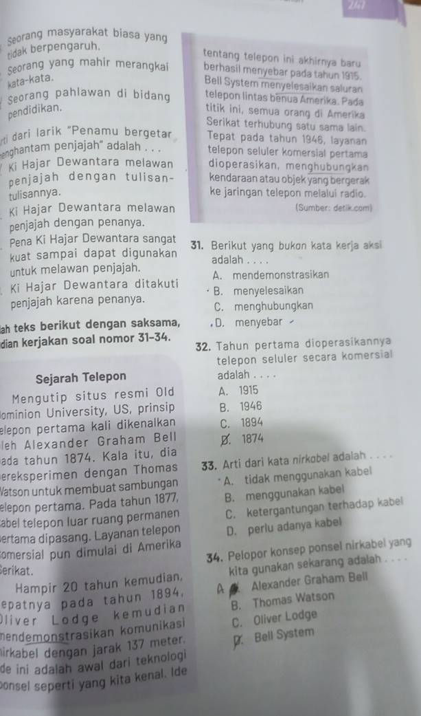 Seorang masyarakat biasa yang
tidak berpengaruh.
tentang telepon ini akhirnya baru 
Seorang yang mahir merangkai berhasil menyebar pada tahun 1915.
kata-kata.
Bell System menyelesaikan saluran
Seorang pahlawan di bidang telepon lintas benua Amerika. Pada
pendidikan. titik ini, semua orang di Amerika
Serikat terhubung satu sama lain.
ti dari larik "Penamu bergetar Tepat pada tahun 1946, layanan
anghantam penjajah' adalah . . . telepon seluler komersial pertama
Ki Hajar Dewantara melawan dioperasikan, menghubungkan
penjajah dengan tulisan- kendaraan atau objek yang bergerak
tulisannya. ke jaringan telepon melalui radio.
Ki Hajar Dewantara melawan (Sumber: detik.com)
penjajah dengan penanya.
Pena Ki Hajar Dewantara sangat 31. Berikut yang bukon kata kerja aksi
kuat sampai dapat digunakan adalah . . . .
untuk melawan penjajah. A. mendemonstrasikan
Ki Hajar Dewantara ditakuti B. menyelesaikan
penjajah karena penanya. C. menghubungkan
ah teks berikut dengan saksama, D. menyebar 
dian kerjakan soal nomor 31-34.
32. Tahun pertama dioperasikannya
telepon seluler secara komersial
Sejarah Telepon adalah . . . .
Mengutip situs resmi Old A. 1915
ominion University, US, prinsip B. 1946
elepon pertama kali dikenalkan C. 1894
leh Alexander Graham Bell D. 1874
ada tahun 1874. Kala itu, dia
ereksperimen dengan Thomas 33. Arti dari kata nirkobel adaiah . . . 
Watson untuk membuat sambungan A. tidak menggunakan kabel
elepon pertama. Pada tahun 1877, B. menggunakan kabel
abel telepon luar ruang permanen C. ketergantungan terhadap kabel
ertama dipasang. Layanan telepon
comersial pun dimulai di Amerika D. perlu adanya kabel
34. Pelopor konsep ponsel nirkabel yang
erikat.
Hampir 20 tahun kemudian. kita gunakan sekarang adalah . . . .
epatnya pada tahun 1894, A  Alexander Graham Bell
Oliver Lodge kemudian B. Thomas Watson
mendemonstrasikan komunikasi C. Oliver Lodge
irkabel dengan jarak 137 meter.
de ini adalah awal dari teknologi D. Bell System
consel seperti yang kita kenal. Ide