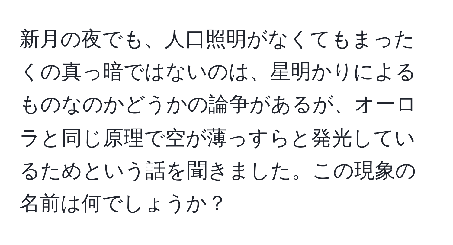 新月の夜でも、人口照明がなくてもまったくの真っ暗ではないのは、星明かりによるものなのかどうかの論争があるが、オーロラと同じ原理で空が薄っすらと発光しているためという話を聞きました。この現象の名前は何でしょうか？