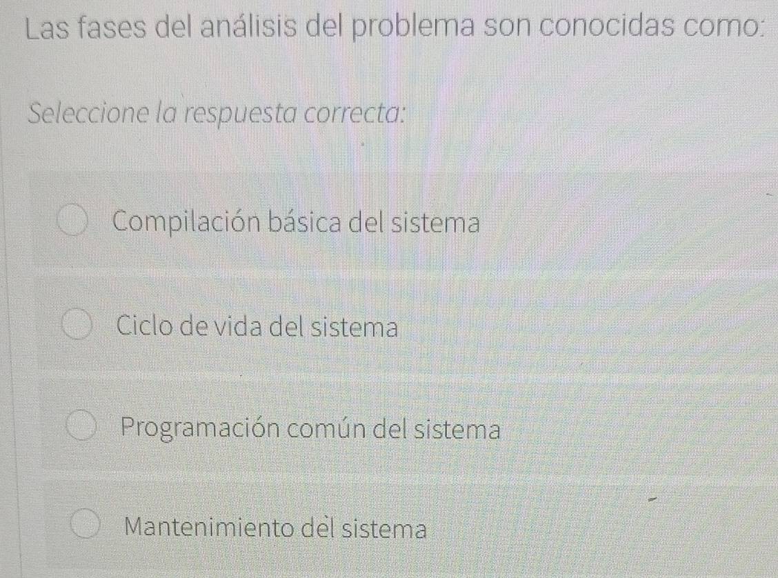 Las fases del análisis del problema son conocidas como:
Seleccione la respuesta correcta:
Compilación básica del sistema
Ciclo de vida del sistema
Programación común del sistema
Mantenimiento del sistema