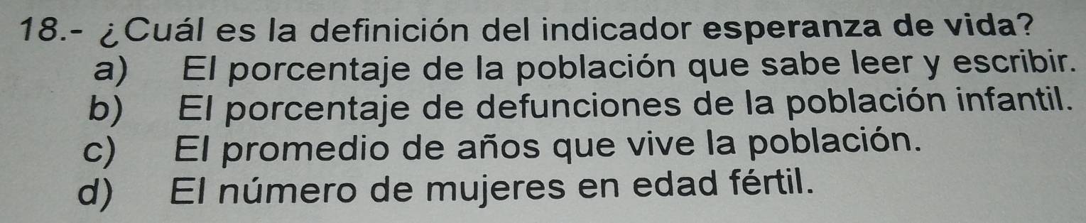 18.- ¿Cuál es la definición del indicador esperanza de vida?
a) El porcentaje de la población que sabe leer y escribir.
b) El porcentaje de defunciones de la población infantil.
c) El promedio de años que vive la población.
d) El número de mujeres en edad fértil.