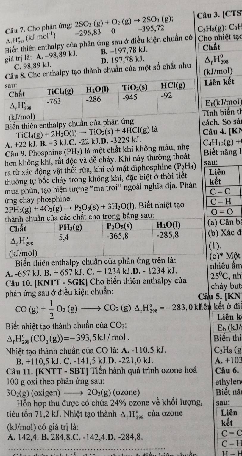 [CTS
Câu 7. Cho phản ứng: 2SO_2(g)+O_2(g)to 2SO_3(g); -395,72 C_3H_8(g) ): C₃H
△ _rH_(298)°(kJmol^(-1)) -296,83  0
Biến thiên enthalpy của phản ứng sau ở điều kiện chuẩn có Cho nhiệt tạc
giá trị là: A. -98,89 kJ. B. −197,78 kJ. Chất
C. 98,89 kJ. D. 197,78 kJ.
ho enthalpy tạo thành chuẩn của một số chất như △ _fH_(298)^0
(kJ/mol)
kết
/mol)
iến th
Biến thiên enthalpy chuẩn của p
cácSo sái
A. +22 kJ. B. +3 kJ.C. -22 kJ.D. -3229 kJ. TiCl_4(g)+2H_2O(l)to TiO_2(s)+4HCl(g)
là
Câu 4. [KN
Câu 9. Phosphine (PH₃) là một chất khí không màu, nhẹ C_4H_10(g)+
hơn không khí, rất độc và dễ cháy. Khí này thường thoát Biết năng 1
ra từ xác động vật thối rữa, khi có mặt diphosphine (P_2H_4) sau: Liên
thường tự bốc cháy trong không khí, đặc biệt ở thời tiết
mưa phùn, tạo hiện tượng “ma trơi” ngoài nghĩa địa. Phản kết
C-C
ứng cháy phosphine:
2PH_3(g)+4O_2(g)to P_2O_5(s)+3H_2O(l).  Biết nhiệt tạ C-H
thành chuẩn của các chất cho trong bảng sau:
O=0
Chất PH₃(g) P_2O_5(s) H_2O(l) (a) Cân b
△ _fH_(298)° 5,4
-365,8 -285,8 (b) Xác đ
(kJ/mol) (1).
Biến thiên enthalpy chuẩn của phản ứng trên là: (c)* Một
nhiêu ẩm
A. -657 kJ. B. + 657 kJ. C +1234kJ D. - 1234 kJ.
Câu 10. [KNTT - SGK] Cho biến thiên enthalpy của 25°C , nh
cháy but
phản ứng sau ở điều kiện chuẩn:
Câu 5. [KN
CO(g)+ 1/2 O_2(g)to CO_2(g)△ _rH_(298)°=-283 ,0 kliên kết ở điệ
Liên k
Biết nhiệt tạo thành chuẩn của CO_2:
E_b (kJ/
△ _fH_(298)°(CO_2(g))=-393,5kJ/mol. Biến thi
Nhiệt tạo thành chuẩn của CO là: A. -110,5 kJ. C_3 H₈ (g
B. +110,5 kJ. C. -141,5 kJ.D. -221,0 kJ. A. +103
Câu 11. [KNTT - SBT] Tiến hành quá trình ozone hoá Câu 6.
100 g oxi theo phản ứng sau: ethylen
3O_2(g) (oxigen) 2O_3(g) (ozone) Biết năi
Hỗn hợp thu được có chứa 24% ozone về khối lượng, sau:
tiêu tốn 71,2 kJ. Nhiệt tạo thành △ _fH_(298)° của ozone Liên
(kJ/mol) có giá trị là: kết
A. 142,4. B. 284,8.C. -142,4.D. -284,8.
C=C
C - H
H  - H