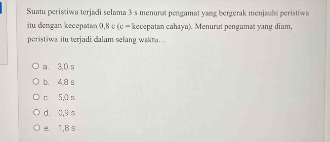 Suatu peristiwa terjadi selama 3 s menurut pengamat yang bergerak menjauhi peristiwa
itu dengan kecepatan 0,8 c (c= kecepatan cahaya). Menurut pengamat yang diam,
peristiwa itu terjadi dalam selang waktu…
a. 3,0 s
b. 4,8 s
c. 5,0 s
d. 0,9 s
e. 1,8 s