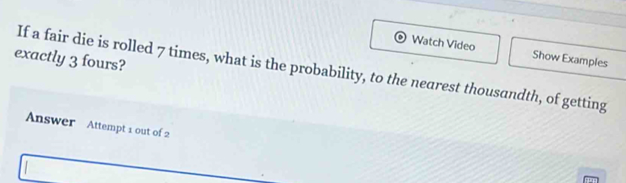 Watch Video Show Examples 
exactly 3 fours? 
If a fair die is rolled 7 times, what is the probability, to the nearest thousandth, of getting 
Answer Attempt 1 out of 2