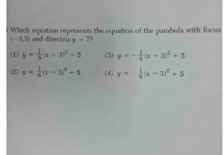 Which equation represents the equation of the parabola with focus
(-3,3) and directrix y=7
(1) y= 1/8 (x+3)^2-5 (3) y=- 1/8 (x+3)^2+5
(2) y= 1/8 (x-3)^2+5 (4) y=- 1/8 (x-3)^2+5