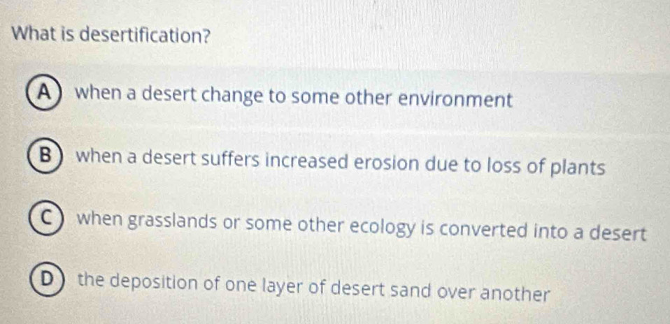 What is desertification?
A when a desert change to some other environment
B) when a desert suffers increased erosion due to loss of plants
C when grasslands or some other ecology is converted into a desert
D the deposition of one layer of desert sand over another