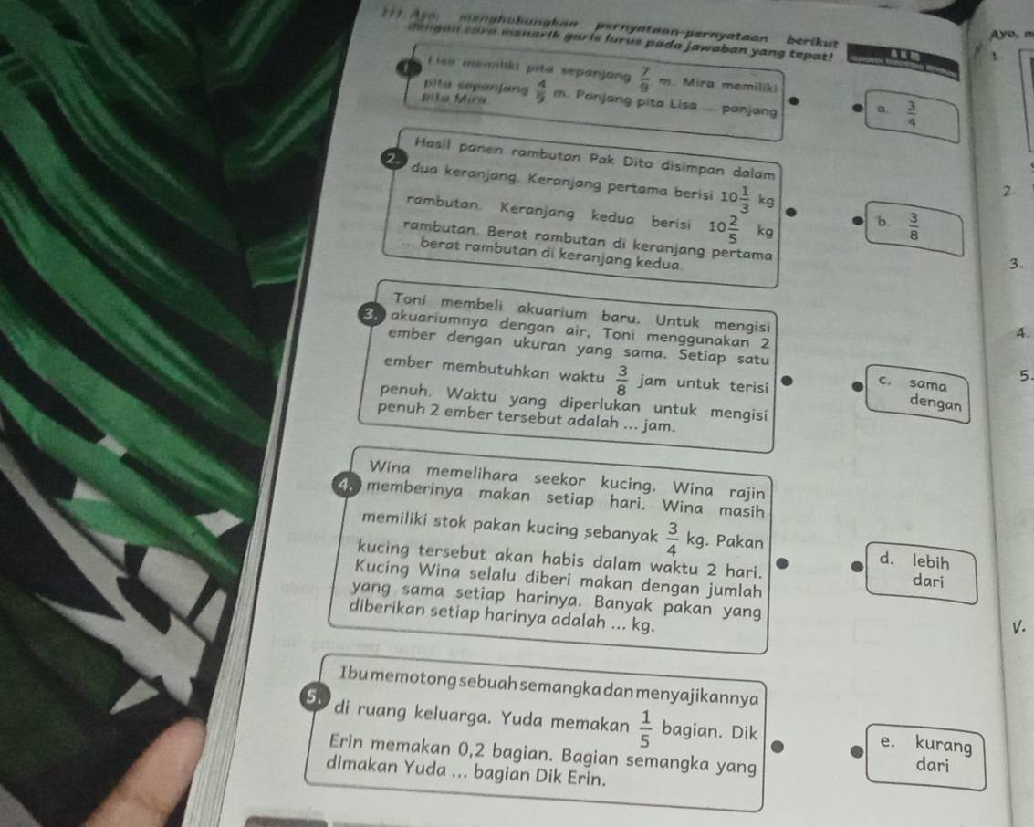 eng h alangkan   pernyataon-pernyataan berikut
yo, n
gengan care menarik garis lurus pada jawaban yang tepat!
L isa memiliki pita sepanjang  7/9 m Mira memilíki
pita sepanfan
pita Mira  4/9  m. Panjang pita Lisa ... panjang  3/4 
a.
Hasil panen rambutan Pak Dito disimpan dalam
2  
dua keranjang. Keranjang pertama berisi 10 1/3 kq
2
rambutan. Keranjang kedua berisi 10 2/5  kg
b  3/8 
rambutan. Berat rambutan di keranjang pertama
berat rambutan di keranjang kedua.
3.
Toni membeli akuarium baru. Untuk mengisi
31 akuariumnya dengan air, Toni menggunakan 2
A.
ember dengan ukuran yang sama. Setiap satu
5.
ember membutuhkan waktu  3/8  jam untuk terisi
c. sama
penuh. Waktu yang diperlukan untuk mengisi
dengan
penuh 2 ember tersebut adalah ... jam.
Wina memelihara seekor kucing. Wina rajin
4  memberinya makan setiap hari. Wina masih
memiliki stok pakan kucing sebanyak  3/4 kg. Pakan d. lebih
kucing tersebut akan habis dalam waktu 2 hari. dari
Kucing Wina selalu diberi makan dengan jumlah
yang sama setiap harinya. Banyak pakan yang
diberikan setiap harinya adalah ... kg.
V.
I bu memotong sebuah semangka dan menyajikannya
5. di ruang keluarga. Yuda memakan  1/5  bagian. Dik
e. kurang
Erin memakan 0,2 bagian. Bagian semangka yang
dari
dimakan Yuda ... bagian Dik Erin.