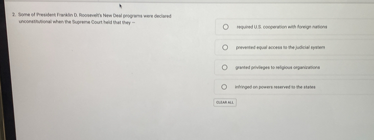 Some of President Franklin D. Roosevelt's New Deal programs were declared
unconstitutional when the Supreme Court held that they required U.S. cooperation with foreign nations
prevented equal access to the judicial system
granted privileges to religious organizations
infringed on powers reserved to the states
CLEAR ALL