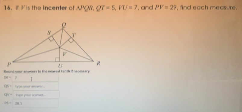 If V is the incenter of △ PQR, QT=5, VU=7 ', and PV=29 , find each measure.
SV= 7
QS= type your answer...
QV= type your answer...
PS=20.1