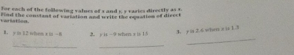 For each of the following values of x and 5, y varies directly as x. 
variation Find the constant of variation and write the equation of direct 
1. y is 12 when x is -8 2. y is -9 when x is 15
3. y is 2.6 when x is 1.3
_ 
_ 
_