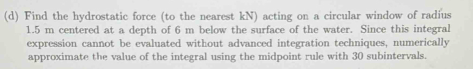 Find the hydrostatic force (to the nearest kN) acting on a circular window of radius
1.5 m centered at a depth of 6 m below the surface of the water. Since this integral 
expression cannot be evaluated without advanced integration techniques, numerically 
approximate the value of the integral using the midpoint rule with 30 subintervals.