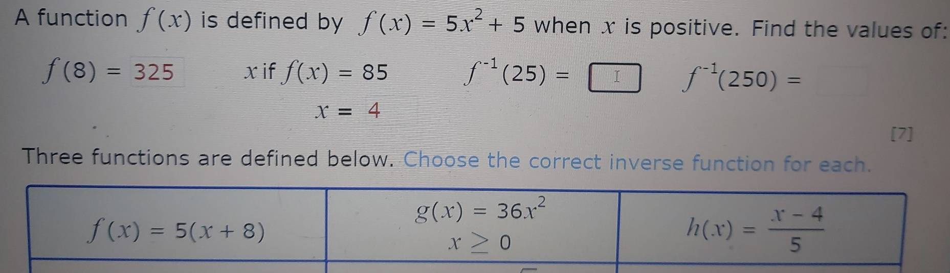 A function f(x) is defined by f(x)=5x^2+5 when x is positive. Find the values of:
xif f(x)=85
f(8)=325 ∫(25) = □ □ f^(-1)(250)=
x=4
[7]
Three functions are defined below. Choose the correct inverse function for each.