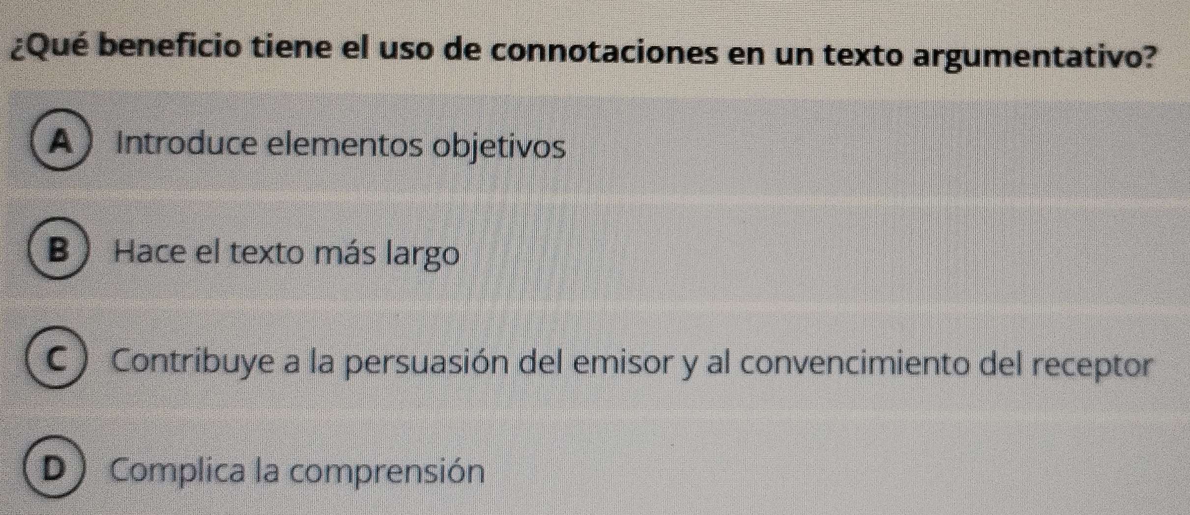 ¿Qué beneficio tiene el uso de connotaciones en un texto argumentativo?
A Introduce elementos objetivos
B) Hace el texto más largo
C ) Contribuye a la persuasión del emisor y al convencimiento del receptor
D) Complica la comprensión